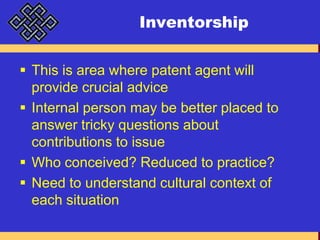 InventorshipThis is area where patent agent will provide crucial adviceInternal person may be better placed to answer tricky questions about contributions to issueWho conceived? Reduced to practice?Need to understand cultural context of each situation