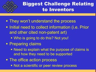 Biggest Challenge Relating to InventorsThey won’t understand the processInitial need to collect information (i.e. Prior and other cited non-patent art)Who is going to do this? Not you!Preparing claimsNeed to explain what the purpose of claims is and how they need to be supportedThe office action processNot a scientific or peer review process