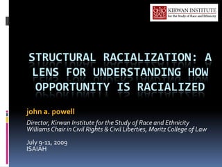 STRUCTURAL RACIALIZATION: A
 LENS FOR UNDERSTANDING HOW
  OPPORTUNITY IS RACIALIZED
john a. powell
Director, Kirwan Institute for the Study of Race and Ethnicity
Williams Chair in Civil Rights & Civil Liberties, Moritz College of Law
July 9-11, 2009
ISAIAH
 