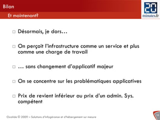 Bilan
  Et maintenant?


        Désormais, je dors…

        On perçoit l’infrastructure comme un service et plus
         comme une charge de travail

        … sans changement d’applicatif majeur

        On se concentre sur les problématiques applicatives

        Prix de revient inférieur au prix d’un admin. Sys.
         compétent

                                                                        11
 Oxalide © 2009 – Solutions d’infogérance et d’hébergement sur mesure
 