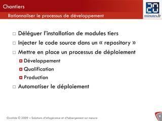 Chantiers
  Rationnaliser le processus de développement


        Déléguer l’installation de modules tiers
        Injecter le code source dans un « repository »
        Mettre en place un processus de déploiement
           Développement

           Qualification

           Production

        Automatiser le déploiement



                                                                        8
 Oxalide © 2009 – Solutions d’infogérance et d’hébergement sur mesure
 