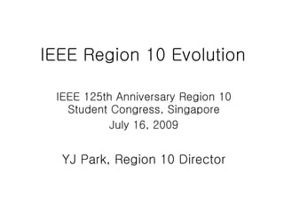 IEEE Region 10 Evolution

 IEEE 125th Anniversary Region 10
   Student Congress, Singapore
           July 16, 2009


  YJ Park, Region 10 Director
 