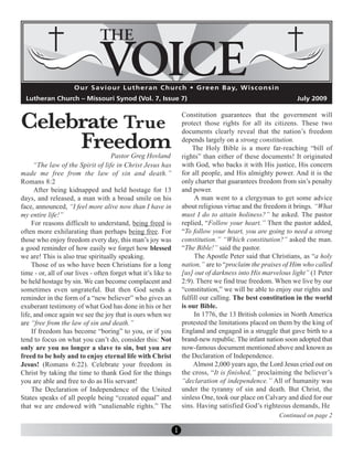 Celebrate True
                     O u r S a v i o u r L u t h e r a n C h u rc h • G re e n B a y, W i s c o n s i n
  Lutheran Church – Missouri Synod (Vol. 7, Issue 7)                                                            July 2009

                                                                   Constitution guarantees that the government will



     Freedom
                                                                   protect those rights for all its citizens. These two
                                                                   documents clearly reveal that the nation’s freedom
                                                                   depends largely on a strong constitution.
                                                                       The Holy Bible is a more far-reaching “bill of
                                    Pastor Greg Hovland            rights” than either of these documents! It originated
      “The law of the Spirit of life in Christ Jesus has           with God, who backs it with His justice, His concern
made me free from the law of sin and death.”                       for all people, and His almighty power. And it is the
Romans 8:2                                                         only charter that guarantees freedom from sin’s penalty
      After being kidnapped and held hostage for 13                and power.
days, and released, a man with a broad smile on his                     A man went to a clergyman to get some advice
face, announced, “I feel more alive now than I have in             about religious virtue and the freedom it brings. “What
my entire life!”                                                   must I do to attain holiness?” he asked. The pastor
     For reasons difficult to understand, being freed is           replied, “Follow your heart.” Then the pastor added,
often more exhilarating than perhaps being free. For               “To follow your heart, you are going to need a strong
those who enjoy freedom every day, this man’s joy was              constitution.” “Which constitution?” asked the man.
a good reminder of how easily we forget how blessed                “The Bible!” said the pastor.
we are! This is also true spiritually speaking.                         The Apostle Peter said that Christians, as “a holy
     Those of us who have been Christians for a long               nation,” are to “proclaim the praises of Him who called
time - or, all of our lives - often forget what it’s like to       [us] out of darkness into His marvelous light” (1 Peter
be held hostage by sin. We can become complacent and               2:9). There we find true freedom. When we live by our
sometimes even ungrateful. But then God sends a                    “constitution,” we will be able to enjoy our rights and
reminder in the form of a “new believer” who gives an              fulfill our calling. The best constitution in the world
exuberant testimony of what God has done in his or her             is our Bible.
life, and once again we see the joy that is ours when we                In 1776, the 13 British colonies in North America
are “free from the law of sin and death.”                          protested the limitations placed on them by the king of
     If freedom has become “boring” to you, or if you              England and engaged in a struggle that gave birth to a
tend to focus on what you can’t do, consider this: Not             brand-new republic. The infant nation soon adopted that
only are you no longer a slave to sin, but you are                 now-famous document mentioned above and known as
freed to be holy and to enjoy eternal life with Christ             the Declaration of Independence.
Jesus! (Romans 6:22). Celebrate your freedom in                         Almost 2,000 years ago, the Lord Jesus cried out on
Christ by taking the time to thank God for the things              the cross, “It is finished,” proclaiming the believer’s
you are able and free to do as His servant!                        “declaration of independence.” All of humanity was
     The Declaration of Independence of the United                 under the tyranny of sin and death. But Christ, the
States speaks of all people being “created equal” and              sinless One, took our place on Calvary and died for our
that we are endowed with “unalienable rights.” The                 sins. Having satisfied God’s righteous demands, He
                                                                                                          Continued on page 2

                                                               1
 
