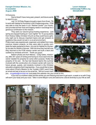 Farsight Christian Mission, Inc.                                                             Levern Halstead
E-newsletter                                                                               LHalstead@ FCMInc.org
August, 2009                                                                                 954-629-5637

Hi Everyone,
         God is Good! I have many past, present, and future events
to report to you.
         July 13-19 Philip Rogers brought a team from Erwin, TN
to work with Habitat for Humanity in the Chattanooga area. FCM
was able to host the team in our “Retreat Center” (our home),
and provided all their food and lodging needs in exchange for a
generous contribution to the mission.
         They were our second group-hosting experience. Last
spring we enjoyed hosting an “over-nighter” for 15 young ladies
from Hickory Valley Christian Church so they could have a girls-
only night out to discuss important topics and get answers to
questions they would not ask in a co-ed environment.
Philip’s team was experienced, organized, and skilled from many
previous mission projects, so they were able to quickly com-
plete the tasks assigned to them; not only for Habitat for Human-
ity but also for Widow’s Harvest. With the time they had left over
they returned to the FCM mission center and built a deck and
caulked my windows and trim. Thank you guys!
         Bottom photos are from Mexico. Craig Gates, mission-
ary, after 20+ years of renting and having to move each time the
owner needed his property for some other purpose, finally has
property of his own. He has had Several teams this summer
involved with the construction of a mission center with room for
future groups, guests, and students involved in the Christian
education programs that Craig teaches. If you would like to learn
more about Christ’s Mission to the Yucatan (CMY) send Craig
an email and ask to be put on his email list. Tell him Levern sent
you. cmygates@comcast.net Just paste this address into your email to him.
         If you live in a northern state and this winter you are freezing and want to get warm, a week or so with Craig
will warm your body and your soul. Take in some Mayan ruins and add some cultural diversity to your life as well.
 