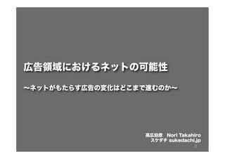 2
広告領域におけるネットの可能性
∼ネットがもたらす広告の変化はどこまで進むのか∼
高広伯彦 Nori Takahiro
スケダチ sukedachi.jp
 
