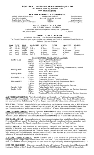 OUR SAVIOUR LUTHERAN CHURCH–Weekend of August 2, 2009
                                 120 S Henry St., Green Bay, Wisconsin 54302
                                          Web: www.oslc-gb.org

                                   OUR SAVIOUR CONTACT INFORMATION
        Michelle Burhite, Church Office            468-4065/Fax: 468-5757                    info@oslc-gb.org
        Dave Hatch, Sr Pastor                   465-8118/Emergency: 609-0248                dave@oslc-gb.org
        Greg Hovland, Assoc Pastor                        544-3614                           greg@oslc-gb.org
        Christina Scholz, Preschool Director              468-3590                      christina@oslc-gb.org

                                         GIVING REPORT – JULY 26, 2009
                                         WE ALWAYS PRAISE THE LORD!
                             (Our current approved budget calls for $10,545.77 per week)
                       Total gifts last week                                        $8,020.25

                                           WHO’S ON DECK THIS WEEK
                        Altar Guild for August: Pearl Stroobants and Deloris Siegmund
       The Eternal Flame in August is provided by Sue Anderson and family in memory of David Anderson,
                                          Husband, Dad and Grandpa.

     DAY     DATE       TIME        ORGANIST      USHER          ELDER           ACOLYTE        READER
     Thu     July 30    12:15 pm    n/a           n/a            n/a             n/a            n/a
     Thu     July 30    7:00 pm     Judy O        C Arthur       Chamberlain     E Lee          n/a
     Sun     Aug 2      7:45 am     Judy O        A Knaus        Prescher        M McDaniel     C Polzin
     Sun     Aug 2      9:15 am     Band          D Bitters      Bitters         M Biebel       T Brosig
     Sun     Aug 2      10:45 am    Judy O        G Buechner     McLeod          n/a            R Spangenberg

                                      WHAT‟S UP THIS WEEK AT OUR SAVIOUR
       Sunday (8/2)             7:45 am     Traditional Worship, Sanctuary
                                9:15 am     Praise Worship, Sanctuary
                                10:45 am    Traditional Worship, Sanctuary
                                12:30 pm    Elders Golf Outing, The Woods
                                5:30 pm     Softball Consolation Championship, John Muir Park, Bottom
       Monday (8/3)             All Week    Pastor Greg on Vacation
                                5:30 pm     Youth Board, Youth Room
       Tuesday (8/4)            7:00 am     Bible Study, Parlor
                                9:00 am     Bible Study, Classroom #1
       Wednesday (8/5)          6:00 pm     Praise Band, Sanctuary
                                7:00 pm     Personnel & Finance, Conference Room
       Thursday (8/6)           12:15 pm    Brown Bag Worship w/Holy Communion, Parlor
                                12:45 pm    Staff Meeting, Conference Room
                                7:00 pm     Traditional Worship w/Holy Communion, Sanctuary
       Saturday (8/8)           5:30 pm     Packer Family Night, Lambeau Field
       Sunday (8/9)             7:45 am     Traditional Worship w/Holy Communion and Baptism, Sanctuary
                                9:15 am     Praise Worship w/Holy Communion, Sanctuary
                                10:45 am    Traditional Worship w/Holy Communion and Baptism, Sanctuary

ALL VISITORS WELCOME – We welcome all visitors and friends for our Traditional services on Thursday
(12:15 pm and 7 pm) and Sunday (7:45 am and 10:45 am Traditional; 9:15 am Praise Band). Please let us know
you were here; fill out the Fellowship Pad (it‟s in the pew rack) with today‟s date, name, address, phone #, etc.

HEY, KIDS! – Children‟s Worship bulletins are available in the Narthex along with a new issue of „Kids Magazine‟
you can take home. A cry room is available if you can‟t sit still. We ask you not use the Rite of Fellowship pads
and Communion cards for scribbling or drawing; extra Children‟s Worship Bulletins can be taken if needed.

TAKE ONE HOME TODAY - The July-September Portals of Prayer is now available in the Narthex (large print
copies are in the office) take a copy for yourself or a neighbor. The May Council Minutes are available at the
Welcome Center. The newest issue of the Christian Business Directory can be found in the office hallway.

DRINK…IT ADDS UP – Have you been thirsty? Are you quenching that thirst with Coke products (including
Powerade and Dasani water)? The Youth are collecting Coke Rewards codes found on bottle caps and on multi-
packs of Coke products (for Dasani, cut code from overwrap). Please put codes in Youth Mailbox.

GIVE BY BUYING! – Scrip Reminder: We are still getting a 20% profit from Kwik Trip Gas Cards. We are
preparing to purchase a large amount of cards so we can take advantage of this profit for OSLC. If you own a
business, consider purchasing some Kwik Trip Cards for your company vehicles. Also, thank you to Gay Pivonka,
Mike Morgan and Gloria Morgan for volunteering to help sell Scrip on Sundays; we could still use a couple more
volunteers. If interested, contact Julie at julier@new.rr.com.

ALL GOOD THINGS MUST END – The OSLC softball team (5-4) will play their last game of the post season
tonight (Aug 2) at 5:30 pm on the bottom field at John Muir Park. This is your last chance to cheer on the 2009
team. EVERYONE is invited; bring chairs and your voices and enjoy fellowship with God‟s people from OSLC. 

EVER TRY DISC GOLF? – Chaperones are needed for disc golf outings on Wednesday August 12 and August 26
from 6pm - 7:30pm at Baird's Creek. Please contact Liz R at 468-0331 or Sarah B at 819-8458 if you can help.
 