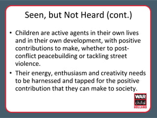Seen, but Not Heard (cont.) Children are active agents in their own lives and in their own development, with positive contributions to make, whether to post-conflict peacebuilding or tackling street violence.  Their energy, enthusiasm and creativity needs to be harnessed and tapped for the positive contribution that they can make to society. 