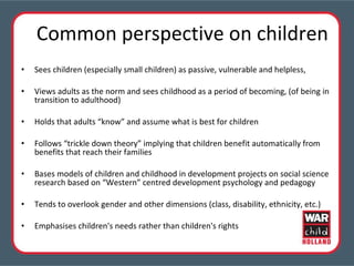 Common perspective on children Sees children (especially small children) as passive, vulnerable and helpless, Views adults as the norm and sees childhood as a period of becoming, (of being in transition to adulthood) Holds that adults “know” and assume what is best for children  Follows “trickle down theory” implying that children benefit automatically from benefits that reach their families Bases models of children and childhood in development projects on social science research based on “Western” centred development psychology and pedagogy Tends to overlook gender and other dimensions (class, disability, ethnicity, etc.) Emphasises children's needs rather than children's rights 