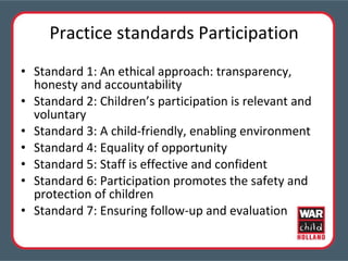 Practice standards Participation Standard 1: An ethical approach: transparency, honesty and accountability Standard 2: Children’s participation is relevant and voluntary Standard 3: A child-friendly, enabling environment Standard 4: Equality of opportunity Standard 5: Staff is effective and confident Standard 6: Participation promotes the safety and protection of children Standard 7: Ensuring follow-up and evaluation 