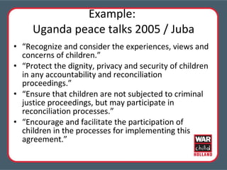 Example:  Uganda peace talks 2005 / Juba “ Recognize and consider the experiences, views and concerns of children.” “ Protect the dignity, privacy and security of children in any accountability and reconciliation proceedings.” “ Ensure that children are not subjected to criminal justice proceedings, but may participate in reconciliation processes.” “ Encourage and facilitate the participation of children in the processes for implementing this agreement.” 