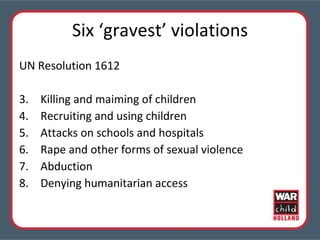 Six ‘gravest’ violations UN Resolution 1612 Killing and maiming of children Recruiting and using children Attacks on schools and hospitals Rape and other forms of sexual violence  Abduction Denying humanitarian access 