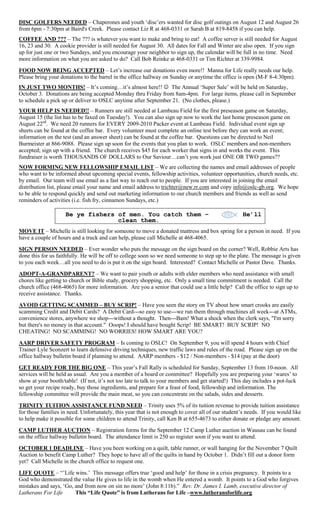 DISC GOLFERS NEEDED – Chaperones and youth „disc‟ers wanted for disc golf outings on August 12 and August 26
from 6pm - 7:30pm at Baird's Creek. Please contact Liz R at 468-0331 or Sarah B at 819-8458 if you can help.
COFFEE AND ??? – The ??? is whatever you want to make and bring to eat! A coffee server is still needed for August
16, 23 and 30. A cookie provider is still needed for August 30. All dates for Fall and Winter are also open. If you sign
up for just one or two Sundays, and you encourage your neighbor to sign up, the calendar will be full in no time. Need
more information on what you are asked to do? Call Bob Reinke at 468-0331 or Tim Richter at 339-9984.
FOOD NOW BEING ACCEPTED – Let‟s increase our donations even more!! Manna for Life really needs our help.
Please bring your donations to the barrel in the office hallway on Sunday or anytime the office is open (M-F 8-4:30pm).
IN JUST TWO MONTHS! – It‟s coming…it‟s almost here!!  The Annual „Super Sale‟ will be held on Saturday,
October 3. Donations are being accepted Monday thru Friday from 8am-4pm. For large items, please call in September
to schedule a pick up or deliver to OSLC anytime after September 21. (No clothes, please.)
YOUR HELP IS NEEDED!! – Runners are still needed at Lambeau Field for the first preseason game on Saturday,
August 15 (the list has to be faxed on Tuesday!). You can also sign up now to work the last home preseason game on
August 22nd. We need 20 runners for EVERY 2009-2010 Packer event at Lambeau Field. Individual event sign up
sheets can be found at the coffee bar. Every volunteer must complete an online test before they can work an event;
information on the test (and an answer sheet) can be found at the coffee bar. Questions can be directed to Neil
Burmeister at 866-9088. Please sign up soon for the events that you plan to work. OSLC members and non-members
accepted; sign up with a friend. The church receives $45 for each worker that signs in and works the event. This
fundraiser is worth THOUSANDS OF DOLLARS to Our Saviour…can‟t you work just ONE OR TWO games??
NOW FORMING NEW FELLOWSHIP EMAIL LIST – We are collecting the names and email addresses of people
who want to be informed about upcoming special events, fellowship activities, volunteer opportunities, church needs, etc.
by email. Our team will use email as a fast way to reach out to people. If you are interested in joining the email
distribution list, please email your name and email address to trichter@new.rr.com and copy info@oslc-gb.org. We hope
to be able to respond quickly and send out marketing information to our church members and friends as well as send
reminders of activities (i.e. fish fry, cinnamon Sundays, etc.)

                    Be ye fishers of men. You catch them –                                         He’ll
                                  clean them.
MOVE IT – Michelle is still looking for someone to move a donated mattress and box spring for a person in need. If you
have a couple of hours and a truck and can help, please call Michelle at 468-4065.
SIGN PERSON NEEDED – Ever wonder who puts the message on the sign board on the corner? Well, Robbie Arts has
done this for us faithfully. He will be off to college soon so we need someone to step up to the plate. The message is given
to you each week…all you need to do is put it on the sign board. Interested? Contact Michelle or Pastor Dave. Thanks.
ADOPT-A-GRANDPARENT? – We want to pair youth or adults with elder members who need assistance with small
chores like getting to church or Bible study, grocery shopping, etc. Only a small time commitment is needed. Call the
church office (468-4065) for more information. Are you a senior that could use a little help? Call the office to sign up to
receive assistance. Thanks.
AVOID GETTING SCAMMED – BUY SCRIP! – Have you seen the story on TV about how smart crooks are easily
scamming Credit and Debit Cards? A Debit Card---so easy to use---we run them through machines all week---at ATMs,
convenience stores, anywhere we shop---without a thought. Then---Bam! What a shock when the clerk says, "I'm sorry
but there's no money in that account." Ooops! I should have bought Scrip! BE SMART! BUY SCRIP! NO
CHEATING! NO SCAMMING! NO WORRIES! HOW SMART ARE YOU?
AARP DRIVER SAFETY PROGRAM – Is coming to OSLC! On September 9, you will spend 4 hours with Chief
Trainer Lyle Sconzert to learn defensive driving techniques, new traffic laws and rules of the road. Please sign up on the
office hallway bulletin board if planning to attend. AARP members - $12 / Non-members - $14 (pay at the door)
GET READY FOR THE BIG ONE – This year‟s Fall Rally is scheduled for Sunday, September 13 from 10-noon. All
services will be held as usual. Are you a member of a board or committee? Hopefully you are preparing your „wares‟ to
show at your booth/table! (If not, it‟s not too late to talk to your members and get started!) This day includes a pot-luck
so get your recipe ready, buy those ingredients, and prepare for a feast of food, fellowship and information. The
fellowship committee will provide the main meat, so you can concentrate on the salads, sides and desserts.
TRINITY TUITION ASSISTANCE FUND NEED – Trinity uses 5% of its tuition revenue to provide tuition assistance
for those families in need. Unfortunately, this year that is not enough to cover all of our student‟s needs. If you would like
to help make it possible for some children to attend Trinity, call Ken B at 655-4673 to either donate or pledge any amount.
CAMP LUTHER AUCTION – Registration forms for the September 12 Camp Luther auction in Wausau can be found
on the office hallway bulletin board. The attendance limit is 250 so register soon if you want to attend.
OCTOBER 1 DEADLINE – Have you been working on a quilt, table runner, or wall hanging for the November 7 Quilt
Auction to benefit Camp Luther? They hope to have all of the quilts in hand by October 1. Didn‟t fill out a donor form
yet? Call Michelle in the church office to request one.
LIFE QUOTE – “‟Life wins.‟ This message offers true „good and help‟ for those in a crisis pregnancy. It points to a
God who demonstrated the value He gives to life in the womb when He entered a womb. It points to a God who forgives
mistakes and says, „Go, and from now on sin no more‟ (John 8:11b).” Rev. Dr. James I. Lamb, executive director of
Lutherans For Life      This “Life Quote” is from Lutherans for Life –www.lutheransforlife.org
 