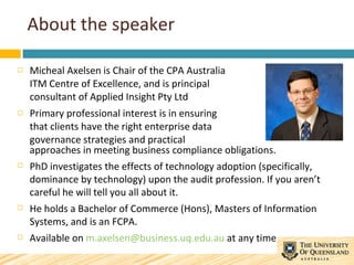 About the speaker <ul><li>Micheal Axelsen is Chair of the CPA Australia ITM Centre of Excellence, and is principal consult...