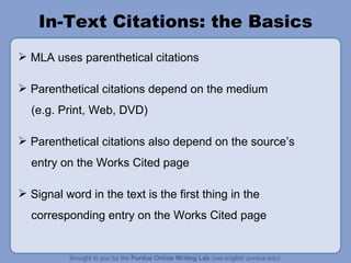 In-Text Citations: the Basics MLA uses parenthetical citations Parenthetical citations depend on the medium (e.g. Print, Web, DVD) Parenthetical citations also depend on the source ’ s entry on the Works Cited page Signal word in the text is the first thing in the corresponding entry on the Works Cited page 