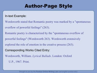 Author-Page Style In-text Example: Wordsworth stated that Romantic poetry was marked by a "spontaneous overflow of powerful feelings" (263). Romantic poetry is characterized by the "spontaneous overflow of powerful feelings" (Wordsworth 263).   Wordsworth extensively explored the role of emotion in the creative process (263). Corresponding Works Cited Entry: Wordsworth, William.  Lyrical Ballads . London: Oxford U.P., 1967. Print. 
