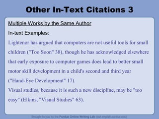 Other In-Text Citations 3 Multiple Works by the Same Author In-text Examples: Lightenor has argued that computers are not useful tools for small children ("Too Soon" 38), though he has acknowledged elsewhere that early exposure to computer games does lead to better small motor skill development in a child's second and third year ("Hand-Eye Development" 17). Visual studies, because it is such a new discipline, may be "too easy" (Elkins, "Visual Studies" 63). 