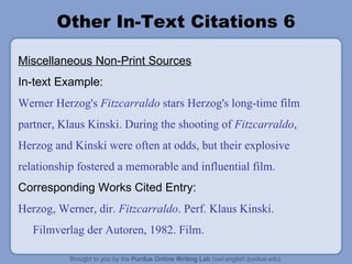 Other In-Text Citations 6 Miscellaneous Non-Print Sources In-text Example: Werner Herzog's  Fitzcarraldo  stars Herzog's long-time film partner, Klaus Kinski. During the shooting of  Fitzcarraldo , Herzog and Kinski were often at odds, but their explosive relationship fostered a memorable and influential film. Corresponding Works Cited Entry: Herzog, Werner, dir.  Fitzcarraldo . Perf. Klaus Kinski. Filmverlag der Autoren, 1982. Film. 