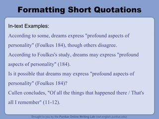 Formatting Short Quotations In-text Examples: According to some, dreams express "profound aspects of personality" (Foulkes 184), though others disagree. According to Foulkes's study, dreams may express "profound aspects of personality" (184). Is it possible that dreams may express "profound aspects of personality" (Foulkes 184)? Cullen concludes, "Of all the things that happened there / That's all I remember" (11-12). 