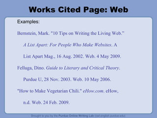 Works Cited Page: Web Examples: Bernstein, Mark. "10 Tips on Writing the Living Web.” A List Apart: For People Who Make Websites . A List Apart Mag., 16 Aug. 2002. Web. 4 May 2009. Felluga, Dino.  Guide to Literary and Critical Theory . Purdue U, 28 Nov. 2003. Web. 10 May 2006. "How to Make Vegetarian Chili."  eHow.com . eHow, n.d. Web. 24 Feb. 2009. 