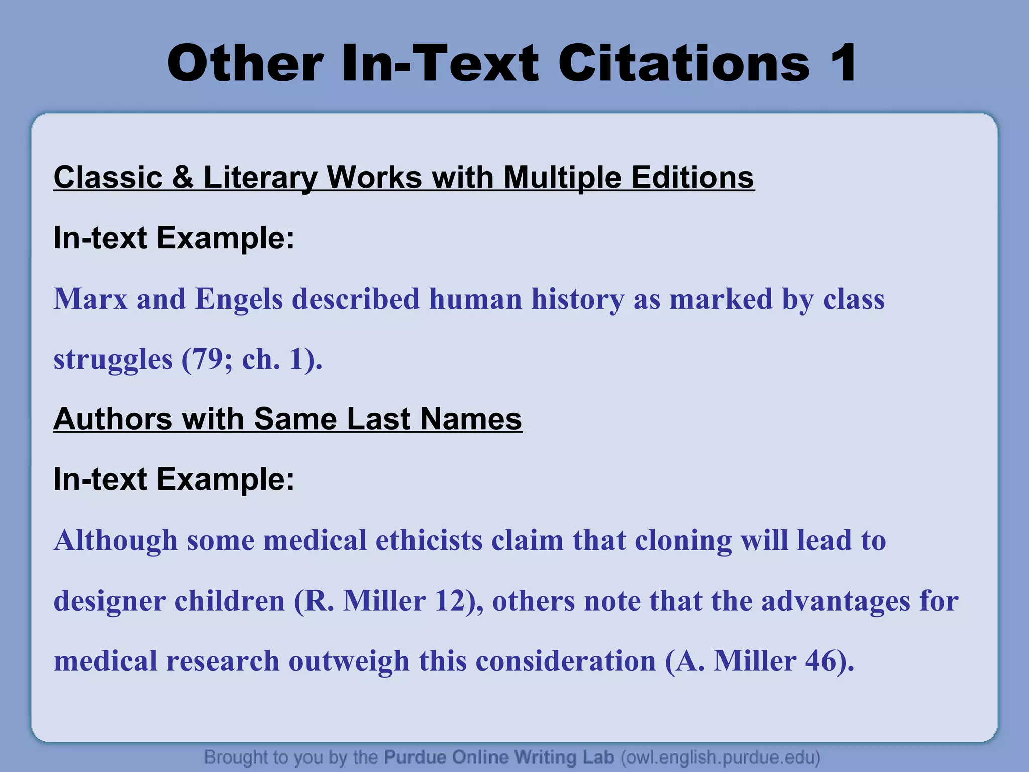 Other In-Text Citations 1

Classic & Literary Works with Multiple Editions
In-text Example:
Marx and Engels described human history as marked by class
struggles (79; ch. 1).
Authors with Same Last Names
In-text Example:
Although some medical ethicists claim that cloning will lead to
designer children (R. Miller 12), others note that the advantages for
medical research outweigh this consideration (A. Miller 46).
 