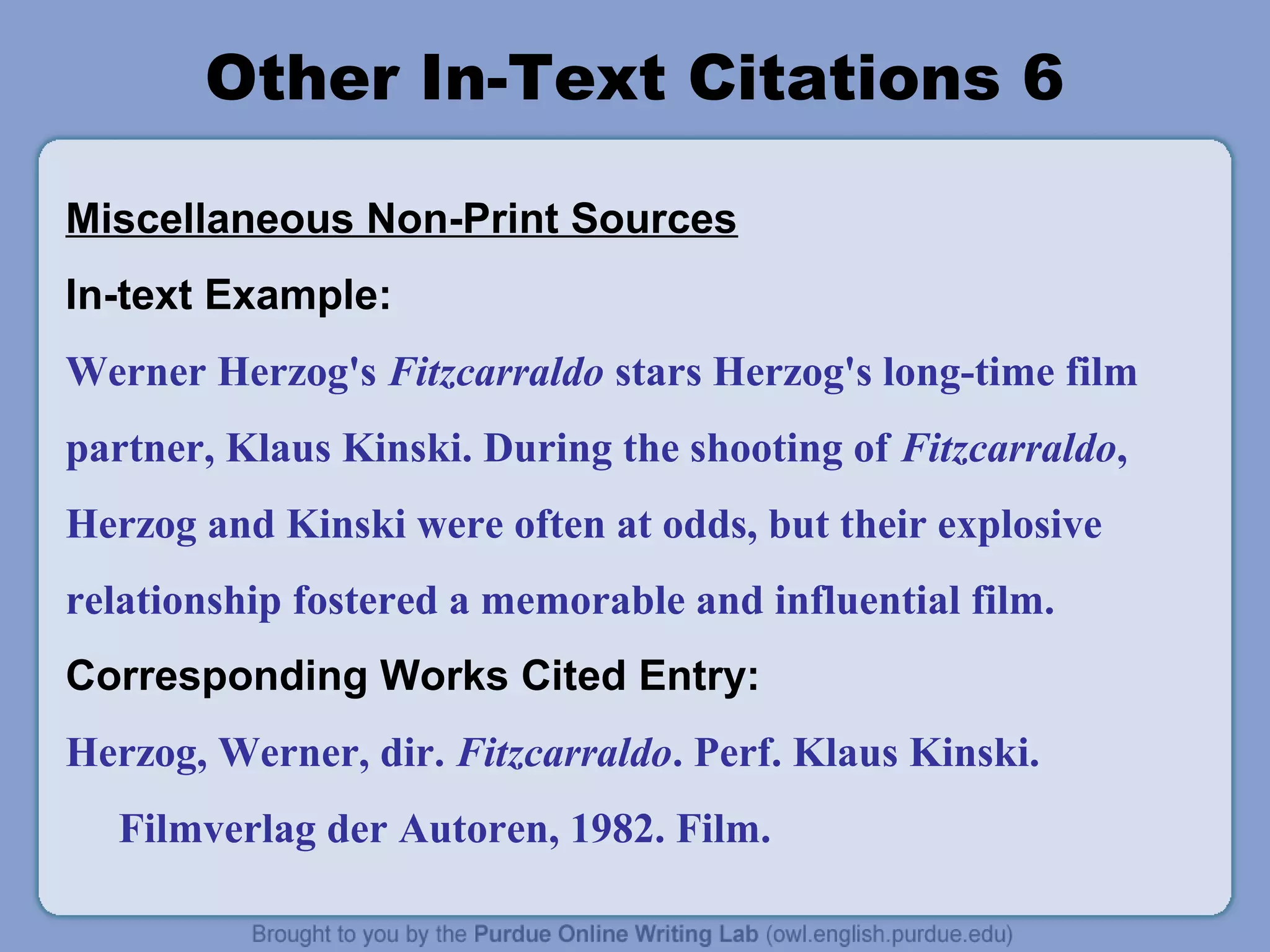 Other In-Text Citations 6

Miscellaneous Non-Print Sources
In-text Example:
Werner Herzog's Fitzcarraldo stars Herzog's long-time film
partner, Klaus Kinski. During the shooting of Fitzcarraldo,
Herzog and Kinski were often at odds, but their explosive
relationship fostered a memorable and influential film.
Corresponding Works Cited Entry:
Herzog, Werner, dir. Fitzcarraldo. Perf. Klaus Kinski.
  Filmverlag der Autoren, 1982. Film.
 