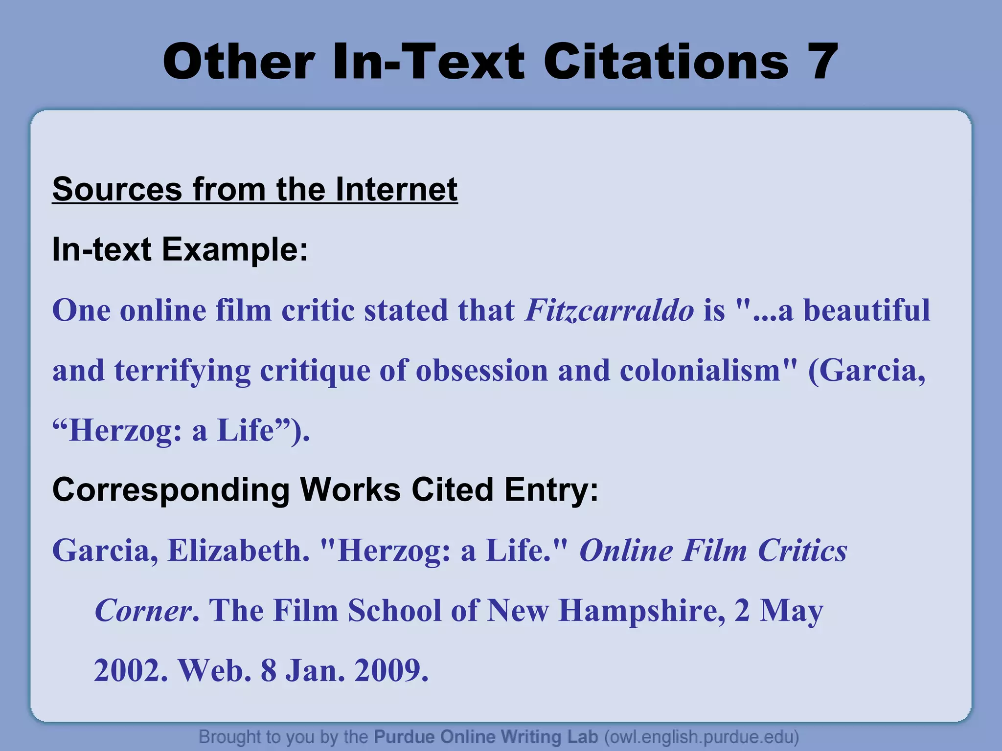 Other In-Text Citations 7

Sources from the Internet
In-text Example:
One online film critic stated that Fitzcarraldo is "...a beautiful
and terrifying critique of obsession and colonialism" (Garcia,
“Herzog: a Life”).
Corresponding Works Cited Entry:
Garcia, Elizabeth. "Herzog: a Life." Online Film Critics
   Corner. The Film School of New Hampshire, 2 May
   2002. Web. 8 Jan. 2009.
 