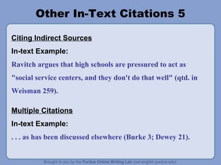 Other In-Text Citations 5

Citing Indirect Sources
In-text Example:
Ravitch argues that high schools are pressured to act as
"social service centers, and they don't do that well" (qtd. in
Weisman 259).

Multiple Citations
In-text Example:
. . . as has been discussed elsewhere (Burke 3; Dewey 21).
 