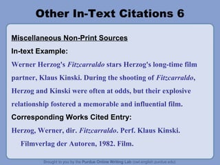 Other In-Text Citations 6

Miscellaneous Non-Print Sources
In-text Example:
Werner Herzog's Fitzcarraldo stars Herzog's long-time film
partner, Klaus Kinski. During the shooting of Fitzcarraldo,
Herzog and Kinski were often at odds, but their explosive
relationship fostered a memorable and influential film.
Corresponding Works Cited Entry:
Herzog, Werner, dir. Fitzcarraldo. Perf. Klaus Kinski.
  Filmverlag der Autoren, 1982. Film.
 