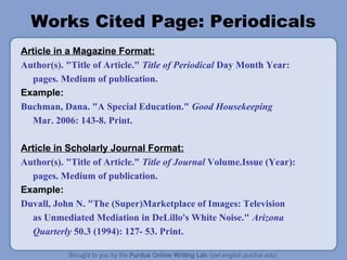 Works Cited Page: Periodicals
Article in a Magazine Format:
Author(s). "Title of Article." Title of Periodical Day Month Year:
  pages. Medium of publication.
Example:
Buchman, Dana. "A Special Education." Good Housekeeping
  Mar. 2006: 143-8. Print.

Article in Scholarly Journal Format:
Author(s). "Title of Article." Title of Journal Volume.Issue (Year):
  pages. Medium of publication.
Example:
Duvall, John N. "The (Super)Marketplace of Images: Television
  as Unmediated Mediation in DeLillo's White Noise." Arizona
  Quarterly 50.3 (1994): 127- 53. Print.
 