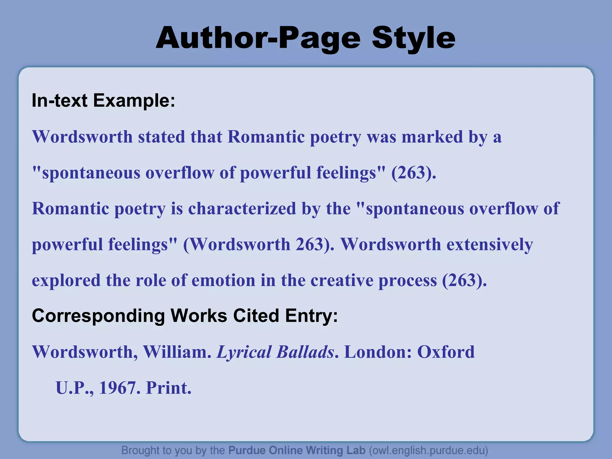 Author-Page Style
In-text Example:
Wordsworth stated that Romantic poetry was marked by a
"spontaneous overflow of powerful feelings" (263).
Romantic poetry is characterized by the "spontaneous overflow of
powerful feelings" (Wordsworth 263). Wordsworth extensively
explored the role of emotion in the creative process (263).
Corresponding Works Cited Entry:
Wordsworth, William. Lyrical Ballads. London: Oxford
   U.P., 1967. Print.
 
