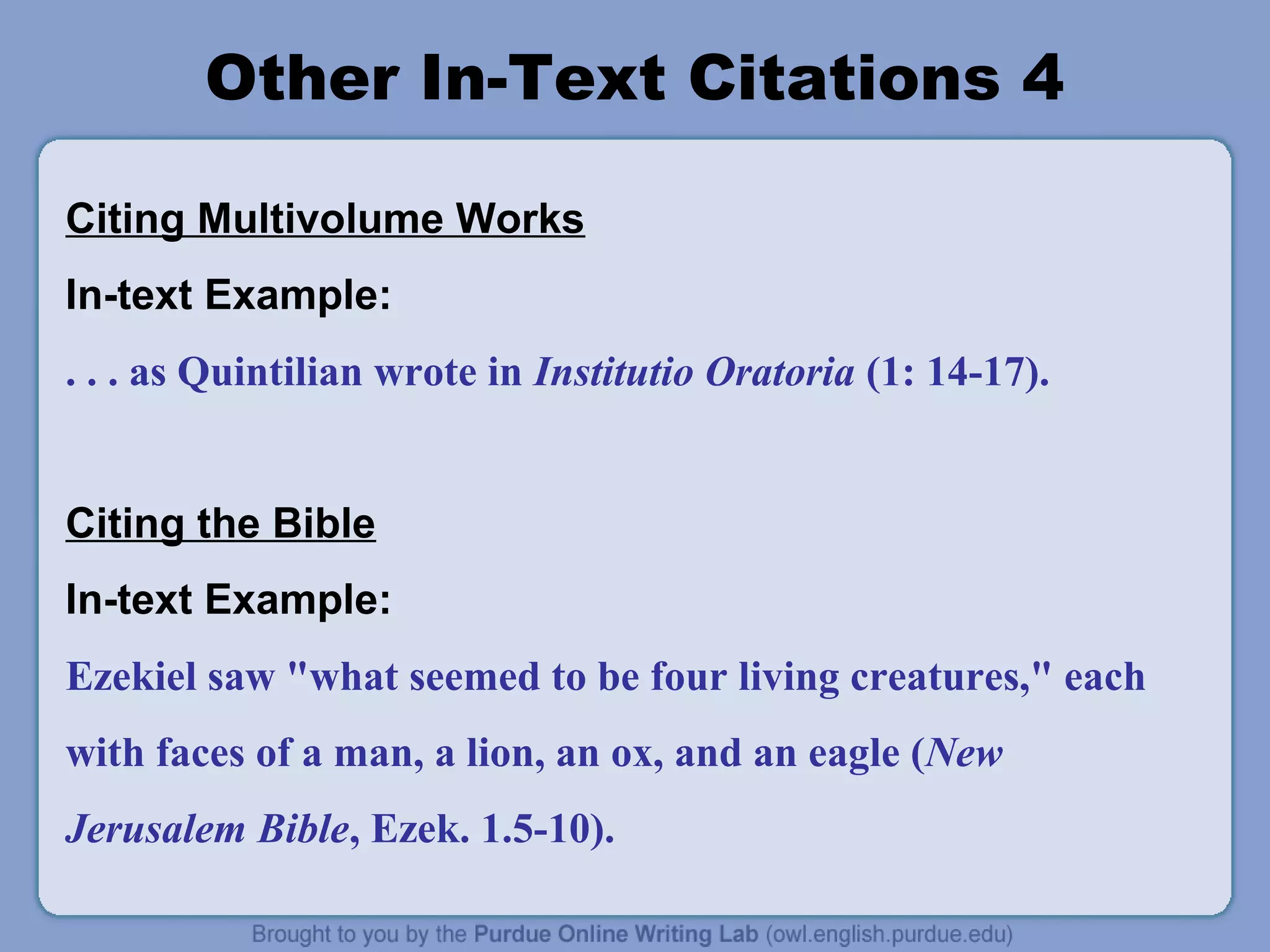 Other In-Text Citations 4

Citing Multivolume Works
In-text Example:
. . . as Quintilian wrote in Institutio Oratoria (1: 14-17).


Citing the Bible
In-text Example:
Ezekiel saw "what seemed to be four living creatures," each
with faces of a man, a lion, an ox, and an eagle (New
Jerusalem Bible, Ezek. 1.5-10).
 