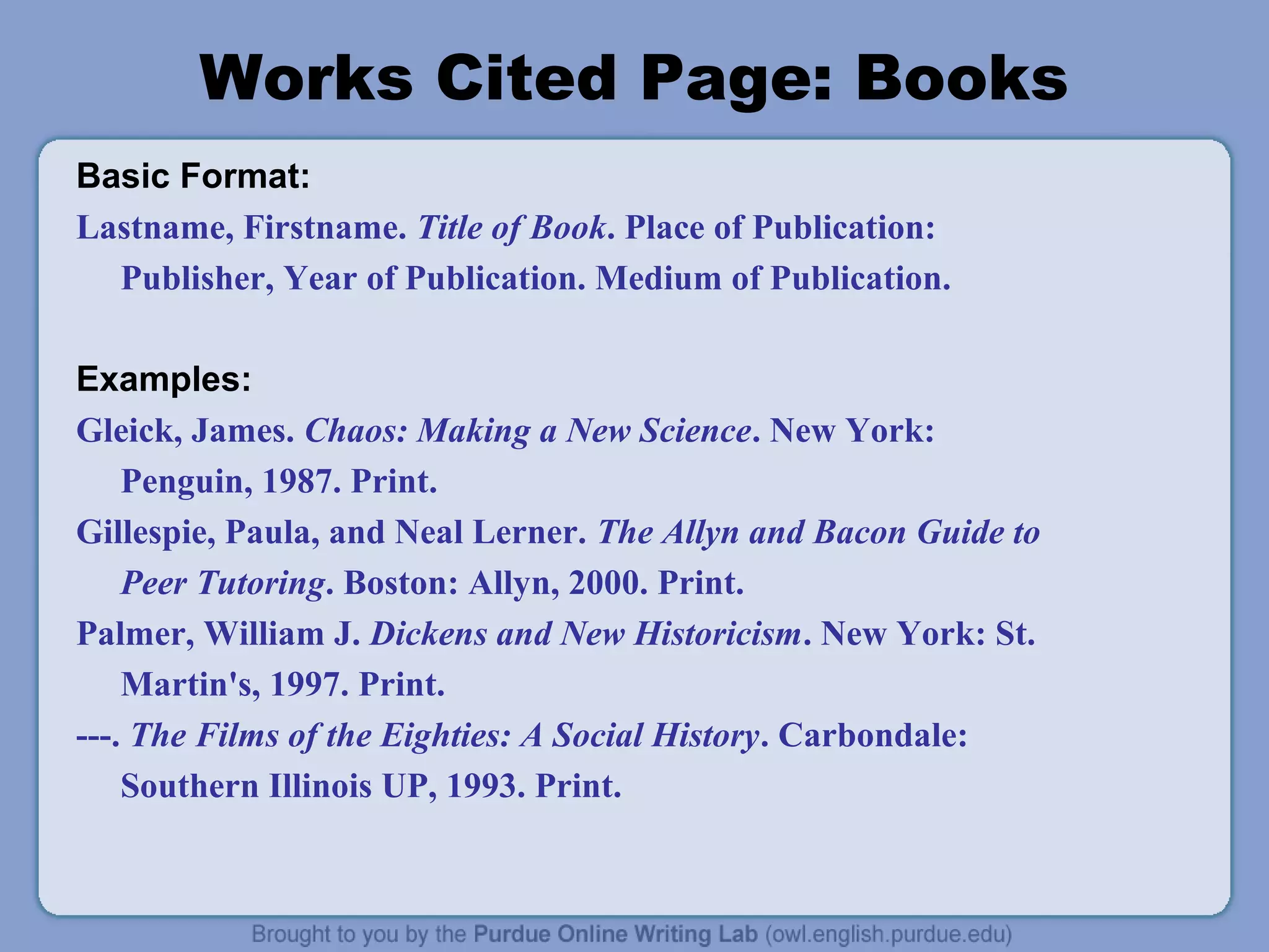 Works Cited Page: Books
Basic Format:
Lastname, Firstname. Title of Book. Place of Publication:
  Publisher, Year of Publication. Medium of Publication.

Examples:
Gleick, James. Chaos: Making a New Science. New York:
    Penguin, 1987. Print.
Gillespie, Paula, and Neal Lerner. The Allyn and Bacon Guide to
    Peer Tutoring. Boston: Allyn, 2000. Print.
Palmer, William J. Dickens and New Historicism. New York: St.
    Martin's, 1997. Print.
---. The Films of the Eighties: A Social History. Carbondale:
    Southern Illinois UP, 1993. Print.
 