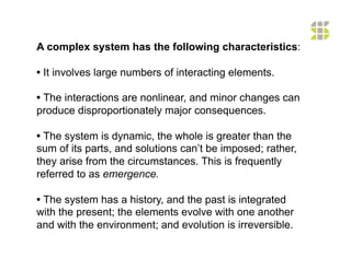 A complex system has the following characteristics:

• It involves large numbers of interacting elements.

• The interactions are nonlinear, and minor changes can
produce disproportionately major consequences.

• The system is dynamic, the whole is greater than the
sum of its parts, and solutions can’t be imposed; rather,
they arise from the circumstances. This is frequently
referred to as emergence.

• The system has a history, and the past is integrated
with the present; the elements evolve with one another
and with the environment; and evolution is irreversible.
 