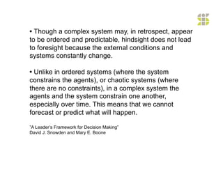 • Though a complex system may, in retrospect, appear
to be ordered and predictable, hindsight does not lead
to foresight because the external conditions and
systems constantly change.

• Unlike in ordered systems (where the system
constrains the agents), or chaotic systems (where
there are no constraints), in a complex system the
agents and the system constrain one another,
especially over time. This means that we cannot
forecast or predict what will happen.

”A Leader’s Framework for Decision Making”
David J. Snowden and Mary E. Boone
 