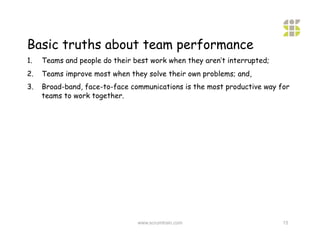 Basic truths about team performance
1.    Teams and people do their best work when they aren’t interrupted;
2.    Teams improve most when they solve their own problems; and,
3.    Broad-band, face-to-face communications is the most productive way for
      teams to work together.




                                 www.scrumtrain.com                       15
 