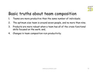 Basic truths about team composition
1.    Teams are more productive than the same number of individuals;
2.    The optimum size team is around seven people, and no more than nine;
3.    Products are more robust when a team has all of the cross-functional
      skills focused on the work; and,
4.    Changes in team composition ruin productivity.




                                  www.scrumtrain.com                         16
 
