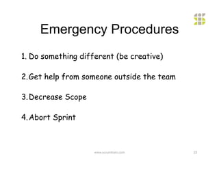Emergency Procedures
1.  Do something different (be creative)

2. Get help from someone outside the team

3. Decrease Scope

4. Abort Sprint



                    www.scrumtrain.com      23
 