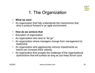 1. The Organization
   •  What we want
   •  An organization that fully understands the mechanisms that
      drive a product forward in an agile environment.

   •  How do we achieve that
   •  Education of organization
   •  An organization who dare to “let go”
   •  An organization where managers change from management to
      leadership
   •  An organization who aggressively remove impediments so
      teams can increase there velocity.
   •  An organization that accepts the challenge of the organizational
      dysfunctions that will surface as long as you keep Scrum pure


8/25/09                     www.scrumtrain.com                           25
 
