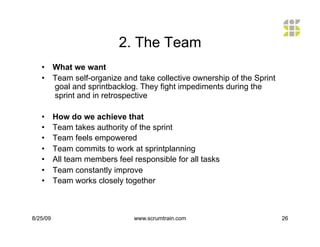 2. The Team
   •  What we want
   •  Team self-organize and take collective ownership of the Sprint
      goal and sprintbacklog. They fight impediments during the
      sprint and in retrospective

   •      How do we achieve that
   •      Team takes authority of the sprint
   •      Team feels empowered
   •      Team commits to work at sprintplanning
   •      All team members feel responsible for all tasks
   •      Team constantly improve
   •      Team works closely together



8/25/09                         www.scrumtrain.com                     26
 