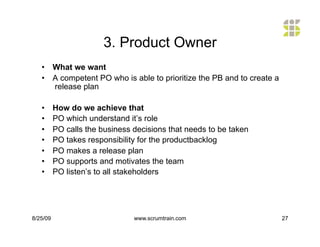 3. Product Owner
   •  What we want
   •  A competent PO who is able to prioritize the PB and to create a
      release plan

   •      How do we achieve that
   •      PO which understand it’s role
   •      PO calls the business decisions that needs to be taken
   •      PO takes responsibility for the productbacklog
   •      PO makes a release plan
   •      PO supports and motivates the team
   •      PO listen’s to all stakeholders




8/25/09                         www.scrumtrain.com                      27
 