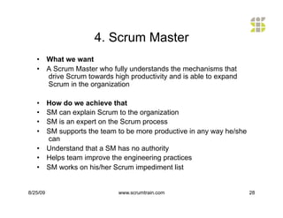 4. Scrum Master
   •  What we want
   •  A Scrum Master who fully understands the mechanisms that
      drive Scrum towards high productivity and is able to expand
      Scrum in the organization

   •  How do we achieve that
   •  SM can explain Scrum to the organization
   •  SM is an expert on the Scrum process
   •  SM supports the team to be more productive in any way he/she
      can
   •  Understand that a SM has no authority
   •  Helps team improve the engineering practices
   •  SM works on his/her Scrum impediment list


8/25/09                     www.scrumtrain.com                       28
 