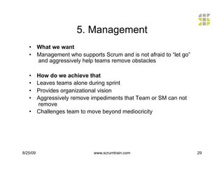 5. Management
   •  What we want
   •  Management who supports Scrum and is not afraid to “let go”
      and aggressively help teams remove obstacles

   •  How do we achieve that
   •  Leaves teams alone during sprint
   •  Provides organizational vision
   •  Aggressively remove impediments that Team or SM can not
      remove
   •  Challenges team to move beyond mediocricity




8/25/09                    www.scrumtrain.com                       29
 