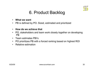 6. Product Backlog
   •  What we want
   •  PB is defined by PO. Sized, estimated and prioritized

   •  How do we achieve that
   •  PO, stakeholders and team work closely together on developing
      PB
   •  Team estimates PBI’s
   •  PO prioritizes PB with a forced ranking based on highest ROI
   •  Relative estimation




8/25/09                     www.scrumtrain.com                        30
 