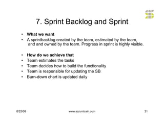 7. Sprint Backlog and Sprint
   •  What we want
   •  A sprintbacklog created by the team, estimated by the team,
      and and owned by the team. Progress in sprint is highly visible.

   •      How do we achieve that
   •      Team estimates the tasks
   •      Team decides how to build the functionality
   •      Team is responsible for updating the SB
   •      Burn-down chart is updated daily




8/25/09                         www.scrumtrain.com                       31
 