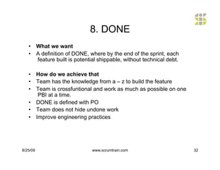 8. DONE
   •  What we want
   •  A definition of DONE, where by the end of the sprint, each
      feature built is potential shippable, without technical debt.

   •  How do we achieve that
   •  Team has the knowledge from a – z to build the feature
   •  Team is crossfuntional and work as much as possible on one
       PBI at a time.
   •  DONE is defined with PO
   •  Team does not hide undone work
   •  Improve engineering practices




8/25/09                       www.scrumtrain.com                      32
 