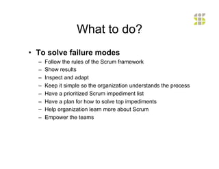 What to do?
•  To solve failure modes
  –    Follow the rules of the Scrum framework
  –    Show results
  –    Inspect and adapt
  –    Keep it simple so the organization understands the process
  –    Have a prioritized Scrum impediment list
  –    Have a plan for how to solve top impediments
  –    Help organization learn more about Scrum
  –    Empower the teams
 