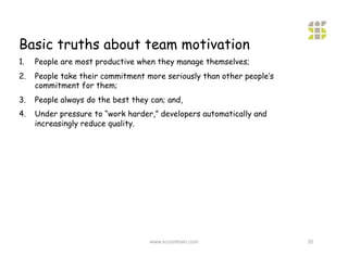 Basic truths about team motivation
1.    People are most productive when they manage themselves;
2.    People take their commitment more seriously than other people’s
      commitment for them;
3.    People always do the best they can; and,
4.    Under pressure to “work harder,” developers automatically and
      increasingly reduce quality.




                                     www.scrumtrain.com                 35
 