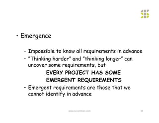 •  Emergence

  –  Impossible to know all requirements in advance
  –  ”Thinking harder” and ”thinking longer” can
     uncover some requirements, but
            EVERY PROJECT HAS SOME
            EMERGENT REQUIREMENTS
  –  Emergent requirements are those that we
     cannot identify in advance


                    www.scrumtrain.com            38
 