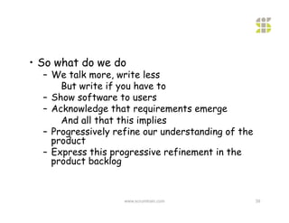 •  So what do we do
  –  We talk more, write less
       But write if you have to
  –  Show software to users
  –  Acknowledge that requirements emerge
       And all that this implies
  –  Progressively refine our understanding of the
     product
  –  Express this progressive refinement in the
     product backlog



                    www.scrumtrain.com               39
 