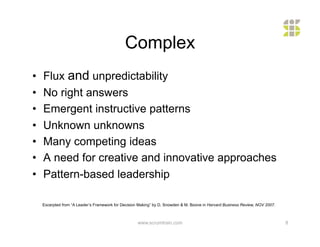 Complex
•    Flux and unpredictability
•    No right answers
•    Emergent instructive patterns
•    Unknown unknowns
•    Many competing ideas
•    A need for creative and innovative approaches
•    Pattern-based leadership

     Excerpted from “A Leader’s Framework for Decision Making” by D. Snowden & M. Boone in Harvard Business Review, NOV 2007.



                                                      www.scrumtrain.com                                                        8
 